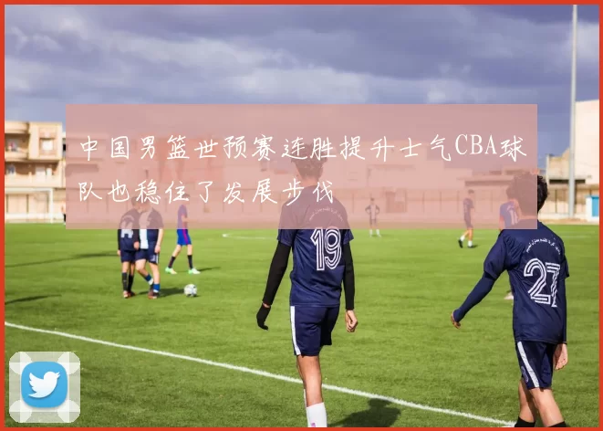 中国男篮世预赛连胜提升士气CBA球队也稳住了发展步伐