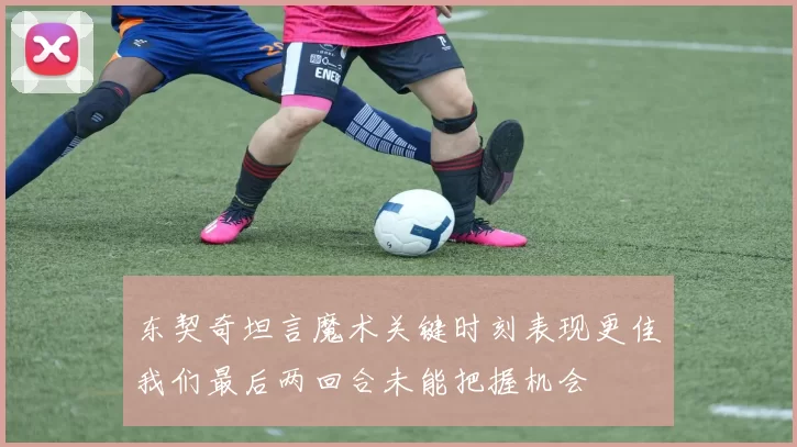 东契奇坦言魔术关键时刻表现更佳我们最后两回合未能把握机会