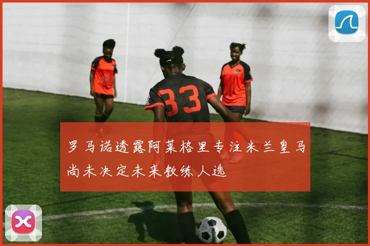 罗马诺透露阿莱格里专注米兰皇马尚未决定未来教练人选