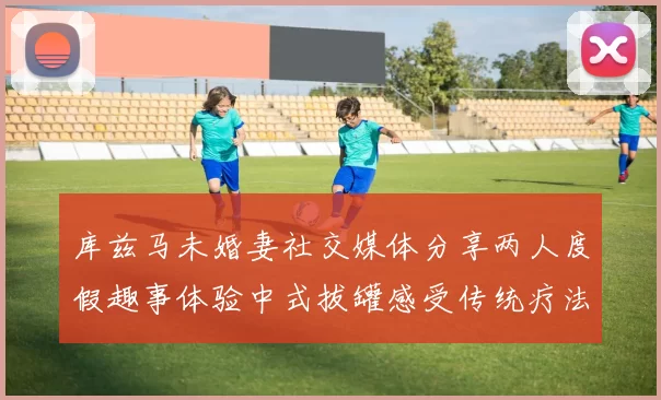 库兹马未婚妻社交媒体分享两人度假趣事体验中式拔罐感受传统疗法魅力