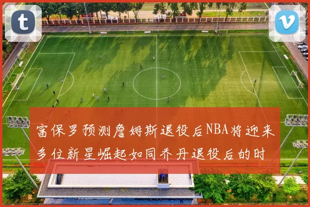 富保罗预测詹姆斯退役后NBA将迎来多位新星崛起如同乔丹退役后的时代