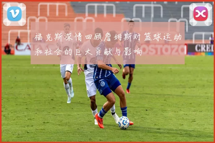 福克斯深情回顾詹姆斯对篮球运动和社会的巨大贡献与影响