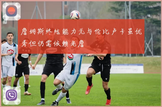 詹姆斯终结能力无与伦比卢卡虽优秀但仍需依赖老詹