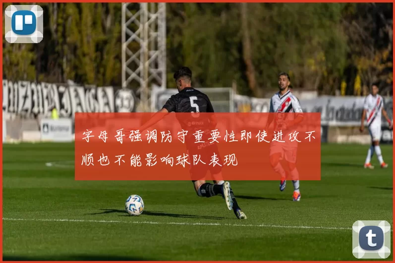 字母哥强调防守重要性即使进攻不顺也不能影响球队表现