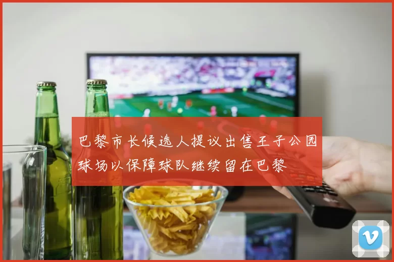 巴黎市长候选人提议出售王子公园球场以保障球队继续留在巴黎