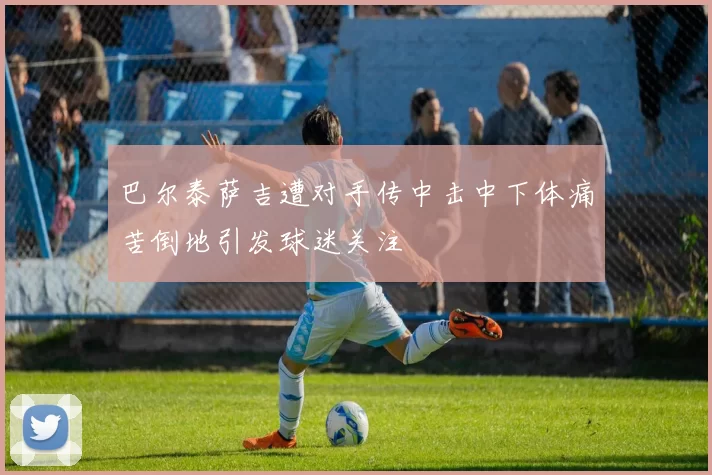 巴尔泰萨吉遭对手传中击中下体痛苦倒地引发球迷关注
