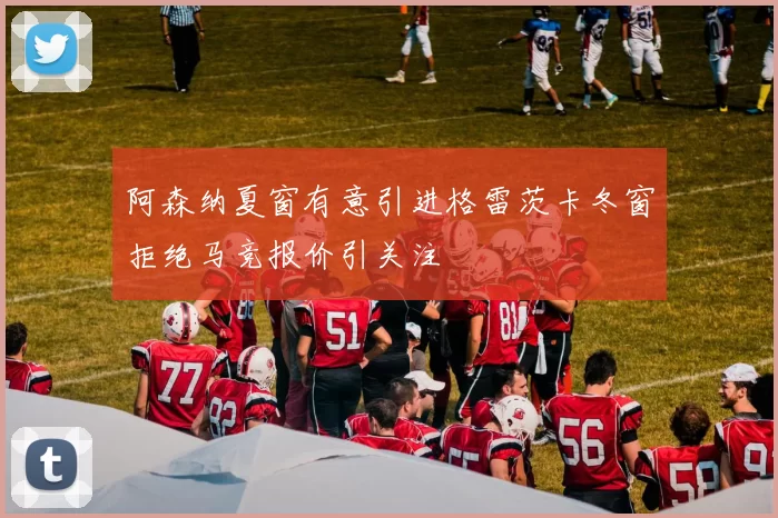 阿森纳夏窗有意引进格雷茨卡冬窗拒绝马竞报价引关注