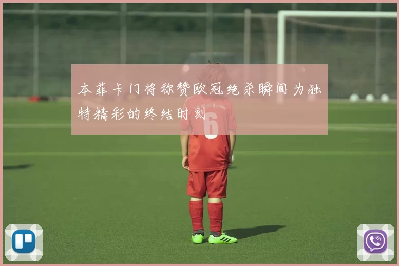 本菲卡门将称赞欧冠绝杀瞬间为独特精彩的终结时刻