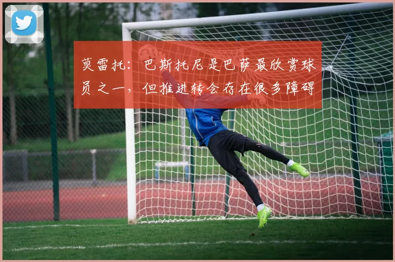莫雷托：巴斯托尼是巴萨最欣赏球员之一，但推进转会存在很多障碍