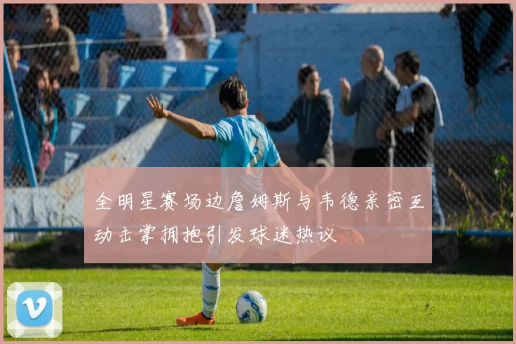 全明星赛场边詹姆斯与韦德亲密互动击掌拥抱引发球迷热议