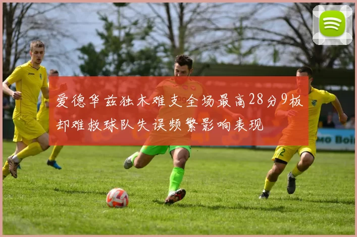 爱德华兹独木难支全场最高28分9板却难救球队失误频繁影响表现