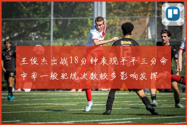 王俊杰出战18分钟表现平平三分命中率一般犯规次数较多影响发挥