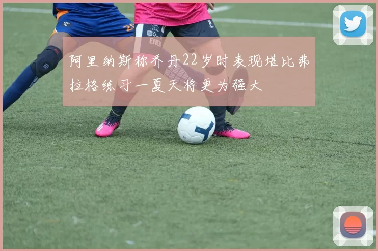 阿里纳斯称乔丹22岁时表现堪比弗拉格练习一夏天将更为强大