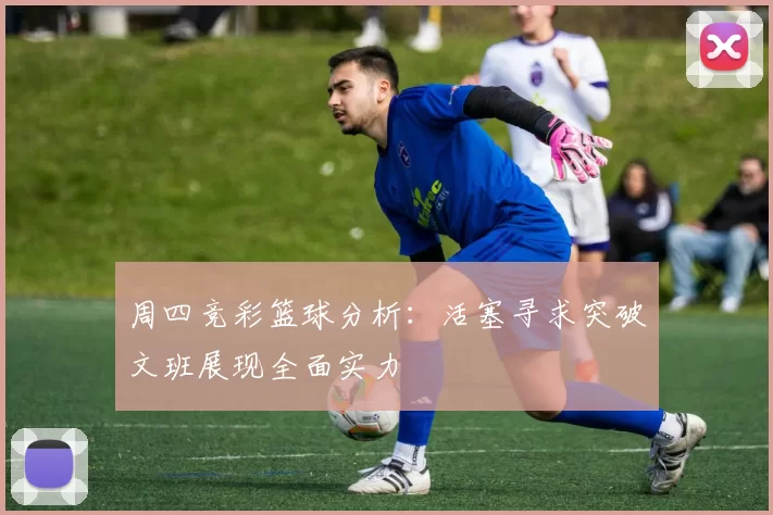 周四竞彩篮球分析：活塞寻求突破文班展现全面实力