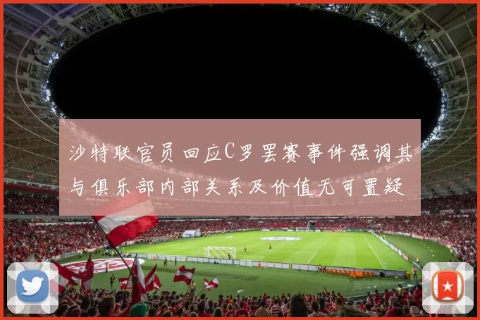 沙特联官员回应C罗罢赛事件强调其与俱乐部内部关系及价值无可置疑