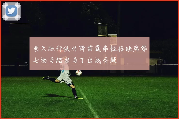 明天独行侠对阵雷霆弗拉格缺席第七场马绍尔马丁出战存疑