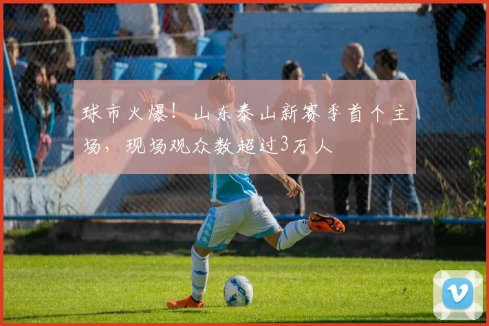 球市火爆！山东泰山新赛季首个主场，现场观众数超过3万人