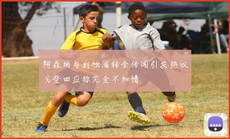 阿森纳与利物浦转会传闻引发热议戈登回应称完全不知情