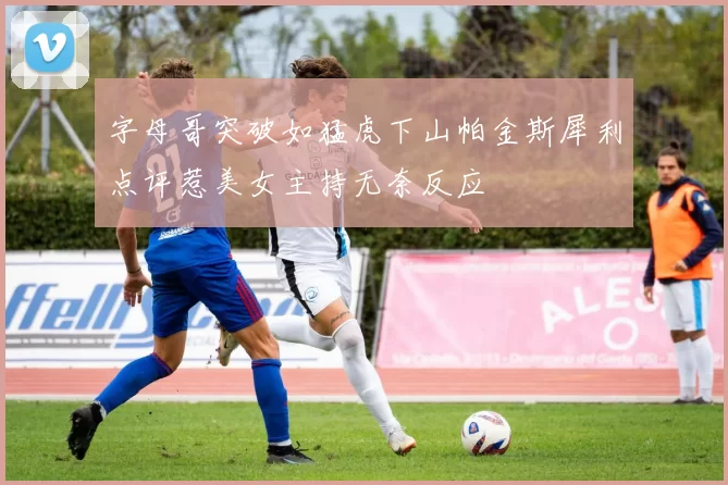 字母哥突破如猛虎下山帕金斯犀利点评惹美女主持无奈反应