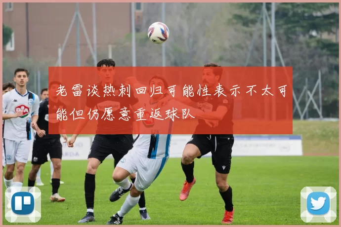 老雷谈热刺回归可能性表示不太可能但仍愿意重返球队
