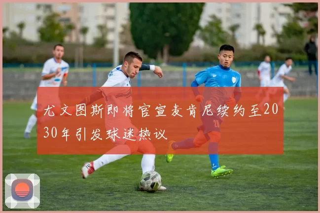 尤文图斯即将官宣麦肯尼续约至2030年引发球迷热议