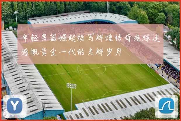 年轻男篮崛起续写辉煌传奇老球迷感慨黄金一代的光辉岁月